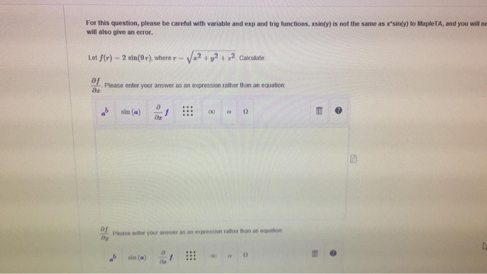For this question, please be careful with variable and exp and trig functions. xsinty) is not the same as xsinty) to MapleTA, and you will ne will also give an error Let f(r) -2 sin(9-), where r Va2 + 2+ 2. Calculate af Please enter your answer as an expression rather than an equation ab sin (a) : 0r 0f Dy Please enter your answer as an expression rather than an equation α Ω ab sin(a) :::