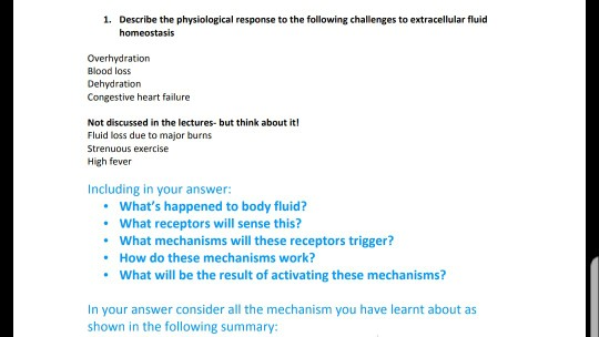 1. Describe the physiological response to the following challenges to extracellular fluid homeostasis Overhydration Blood loss Dehydration Congestive heart failure Not discussed in the lectures- but think about it Fluid loss due to major burns Strenuous exercise High fever Including in your answer: Whats happened to body fluid? What receptors will sense this? What mechanisms will these receptors trigger? . . How do these mechanisms work? What will be the result of activating these mechanisms? shown in the following summary: