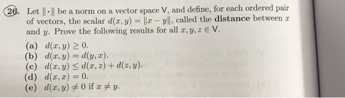 20. Let |I.ll be a norm on a vector space V, and define, for each ordered pair called the distance between a and y. Prove the following results for all r, y,z E V (a) d(x, y) 2 0. (b) d(z, y) d(y,z) (c) d(x, y) S d(z,z) + d(z,y) (d) d(x, z) 0. (e) d(x, y) 0 if y.