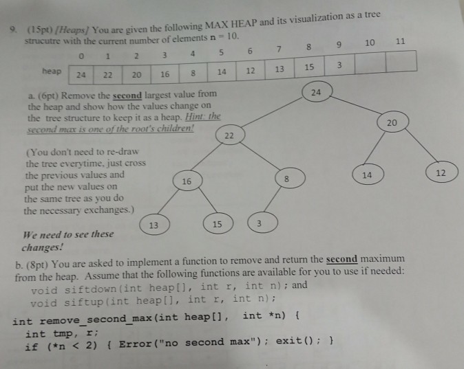 9 (lspt)/Heaps/ You are given the following MAX HEAP and its visualization as a tree 01 234 5 6 7 8 9 10 11 24 22 20 16 814 12 13 153 strucutre with the current number of elements n - 10 heap a. (6pt) Remove the second largest value from the heap and show how the values change orn the tree structure to keep it as a heap. Hint the second ma is one of the roots children! 24 20 (You dont need to re-draw the tree everytime, just cross the previous values and put the 

<div class=
