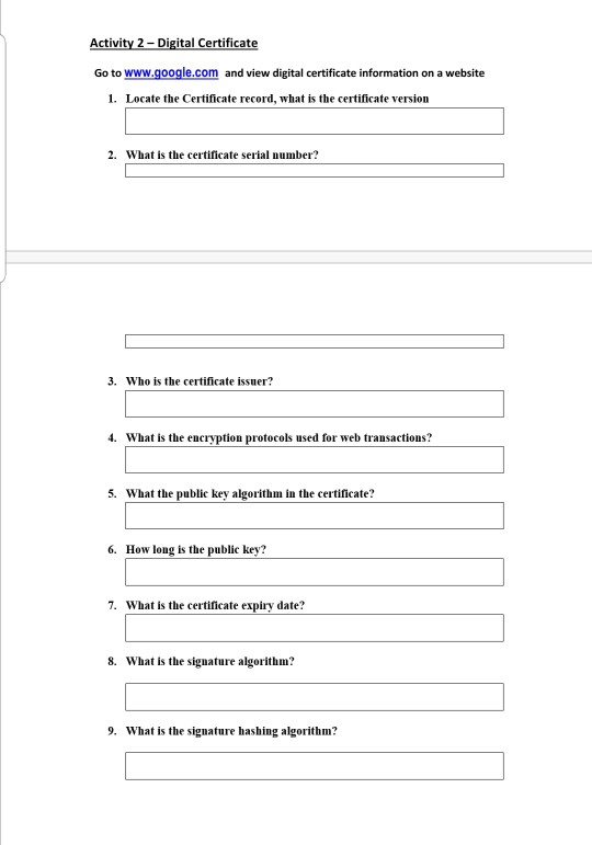 Activity 2 Digital Certificate Go to www.google.com and view digital certificate information on a website 1. Locate the Certificate record, what is the certificate version 2. What is the certificate serial number? 3. Who is the certificate issuer? 4. What is the encryption protocols used for web transactions? 5. What the public key algorithm in the certificate? 6. How long is the public key? 7. What is the certicate expiry date? 8. What is the signature algorithm? 9. What is the signature hashing algorithm?