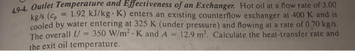 Outlet Temperature and Efectiveness of an Exchanger. Hot oil at a flow rate of 3.00 kgls (cp 1.92 kJ/kg K) enters an existing counterflow exchanger at 400 K and is cooled by water entering at 325 K (under pressure) and flowing at a rate of 0.70 kg/s The overall U- 350 W/m K and A12.9 m2. Calculate the heat-transfer rate and the exit oil temperature.
