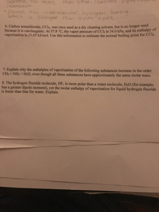 Question & Answer: Carbon tetrachloride, CCl_4, was once used as a dry cleaning solvent, but is no longer used..... 1 cicetone mas mare phan ether. Therefore afpoer interachon Which Stronger than dipole-dip 6. Carbon tetrachloride, CCla, was once used as a dry cleaning solvent, but is no longer used of because it is carcinogenic. At 57.8 °C, the vapor pressure of CCla is 54.0 kPa, and its enthalpy vaporization is 33.05 kJ/mol. Use this information to estimate the normal boiling point for CCl. 7. Explain why the enthalpies of vaporization of the following substances increase in the order CH4< NH3 < H2O, even though all three substances have approximately the same molar mass. 8. The hydrogen fluoride molecule, HF, is more polar than a water molecule, H:0 (for example, has a greater dipole moment), yet the molar enthalpy of vaporization for liquid hydrogen fluoride is lesser than that for water. Explain.