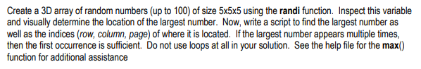 Create a 3D array of random numbers (up to 100) of size 5x5x5 using the randi function. Inspect this variable and visually determine the location of the largest number. Now, write a script to find the largest number as well as the indices (row, column, page) of where it is located. If the largest number appears multiple times, then the first occurrence is sufficient. Do not use loops at all in your solution. See the help file for the max0) function for additional assistance