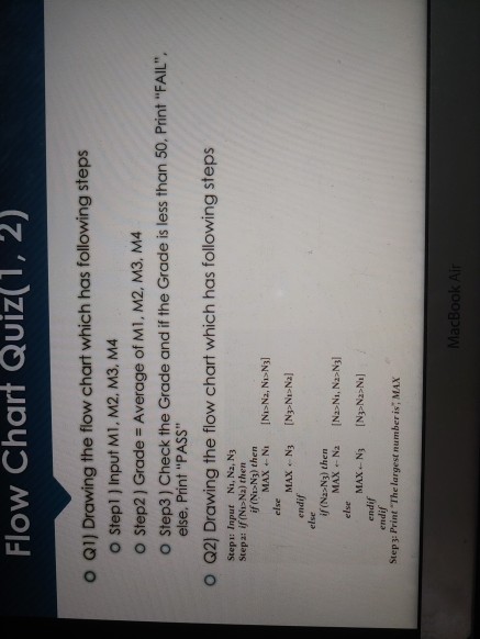 Flow Chart Quiz(1, 2) o Q1) Drawing the flow chart which has following steps o Stepl ] Input M1, M2, M3, M4 O Step2 ) Grade Average of M1, M2, M3, M4 o Step3) Check the Grade and if the Grade is less than 50, Print FAIL else. Print PASS O Q2) Drawing the flow chart which has following steps Stepı: Input Ni, Na, N3 Stepa: if (NI>Na) then if (NIN3) then else endif if (Nz>N3) then else endif MAX N [N>N-Na] else endif Step3: Print The largest number is, MAX