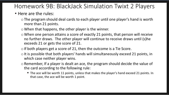 Homework 9B: BlackJack Simulation Twixt 2 Players Here are the rules: o The program should deal cards to each player until on