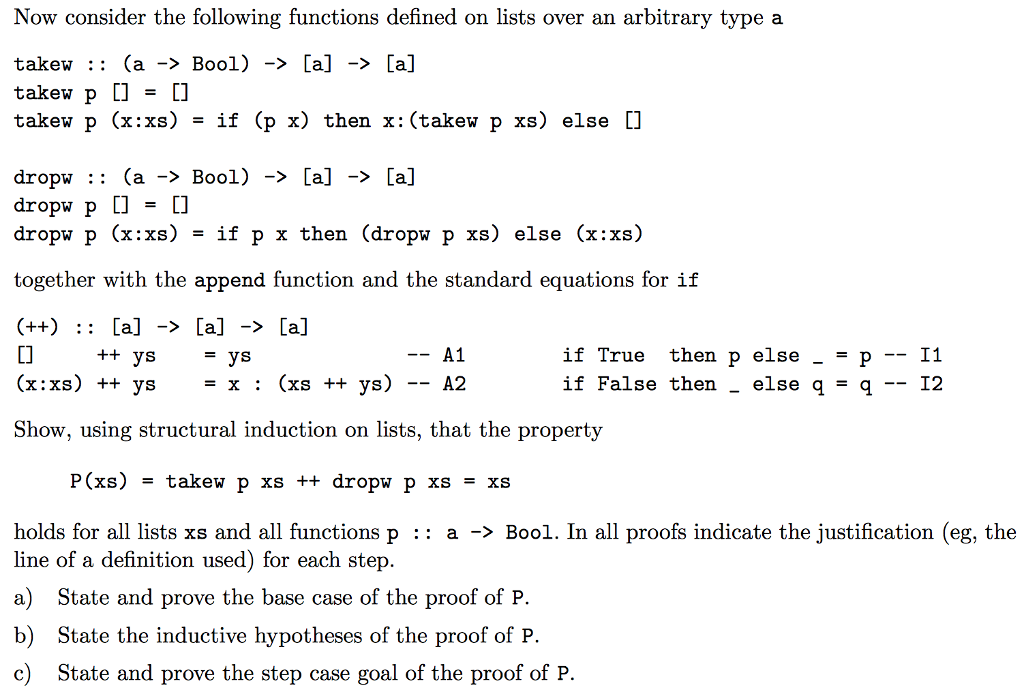 Now consider the following functions defined on lists over an arbitrary type a takew :: (a -> Bool) -> [a] -> [a] takew p ]-] takew p (x:xs) -if (px) then x: (takewp xs) else [] dropw :: (a -> Bool) -> [a] -> [a] dropwp [] = [] dropw p (x:xs) - if p x then (dropw p xs) else (x:xs) together with the append function and the standard equations for if Ll (x:xs) +t ys- x : (xs + ys) -- A2 Show, using structural induction on lists, that the property A1 if True then p else _- p 1f False then _ else q q ++ ys - I2 holds for all lists xs and all functions p :: a -> Bool. In all proofs indicate the justification (eg, the line of a definition used) for each step. a) State and prove the base case of the proof of FP. b) State the inductive hypotheses of the proof of P c) State and prove the step case goal of the proof of P.