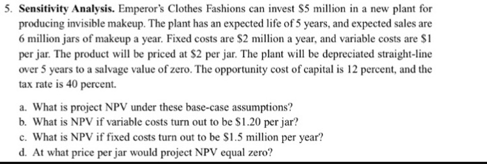 5. Sensitivity Analysis. Emperors Clothes Fashions can invest S5 million in a new plant for 6 million jars of makeup a year. Fixed costs are $2 million a year, and variable costs are $1 per jar. The product will be priced at $2 per jar. The plant will be depreciated straight-ine over 5 years to a salvage value of zero. The opportunity cost of capital is 12 percent, and the tax rate is 40 percent. a. What is project NPV under these base-case assumptions? b. What is NPV if variable costs turn out to be $1.20 per jar? c.What is NPV if fixed costs turn out to be S1.5 mion per year? d. At what price per jar would project NPV equal zero?