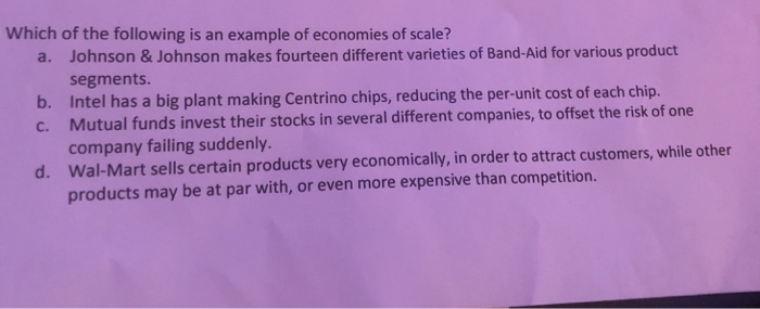 Which of the following is an example of economies of scale? Johnson & Johnson makes fourteen different varieties of Band-Aid for various product segments Intel has a big plant making Centrino chips, reducing the per-unit cost of ea Mutual funds invest their stocks in several different companies, to offset the risk of one company failing suddenly. Wal-Mart sells certain products very economically, in order to attract customers, while other products may be at par with, or even more expensive than competition. a. b. c. d.