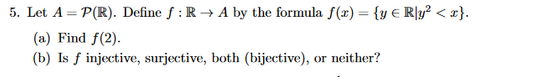 5. Let A-P(R). Define f : R-. A by the formula f(x)-(v E R1уг < x} (a) Find f(2) (b) Is f injective, surjective, both (biject