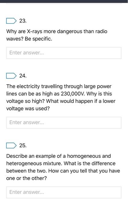 23. Why are X-rays more dangerous than radio waves? Be specific. Enter answer.. 24. The electricity travelling through large power lines can be as high as 230,000V. Why is this voltage so high? What would happen if a lower voltage was used? Enter answer... 25, Describe an example of a homogeneous and heterogeneous mixture. What is the difference between the two. How can you tell that you have one or the other? Enter answer...