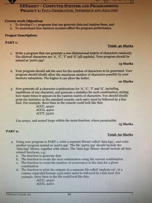 ERE2007-COMPUTER SYSTEMS AND PROGRAMMING PROJECT 1: DATA GENERATION, INFERENCE AND ANALYSIS Course work Objectives 1. 2. To develop C++ programs that can generate data and analyse them, and To understand how memory accesses affect the program performance. Project Description: PART 1: Write a program that can generate a one-dimensional matrix of characters randomly The allowed characters are A,c, named as parti.cpp 1. r and-G, (all capitals). Your program should be 15 Marks Your program should ask the user for the number of characters to be generated. Your program should ideally allow the maximum number of characters possible by 

<div class=