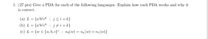 1. (27 pts) Give a PDA for each of the following languages. Explain how each PDA works and why it is correct. (a) L-(abiejsik (c) L = (e E {a, b, c) : ns(tr) = na(tr) + nc(w))