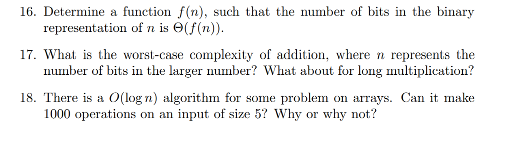 16. Determine a function f(n), such that the number of bits in the binary representation of n is Θ(f(n)). 17. What is the worst-case complexity of addition, where n represents the number of bits in the larger number? What about for long multiplication? 18. There is a O(log n) algorithm for some problem on arrays. Can it make 1000 operations on an input of size 5? Why or why not?