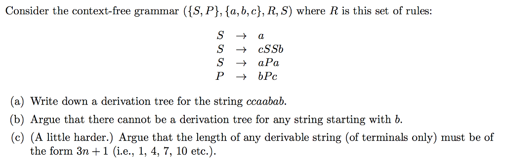 Consider the context-free grammar (S, P], {a, b, c), R, S) where R is this set of rules S -cSSb SaPa (a) Write down a derivation tree for the string ccaabab. (b) Argue that there cannot be a derivation tree for any string starting with b. c) (A little harder.) Argue that the length of any derivable string (of terminals only) must be of the form 3n + 1 (i.e., 1, 4, 7, 10 etc.).
