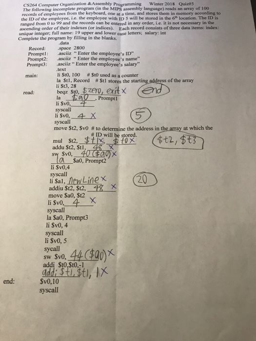 CS264 Computer Organization &Assembly Programming Winter 2018 Quiz#5 The following incomplete program (in the MIPS assembly language) reads an array of 100 records of employees from the keyboard, one at a time, and stores them in memory according to the ID of the employee, i.e. the employee with ID 5 will be stored in the 6h location. The ID is ranged from 0 to 99 and the records can be entered in any order, i.e. it is not necessary in the ascending order of their indexes (or indices). Each 

<div class=