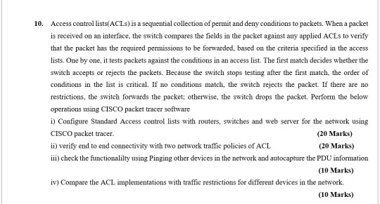 10. Access control lists(ACLs) is a sequential collection of permit and deny conditions to packets. When a packet is received on an interface, the switch compares the fields in the packet against any applied ACLs to verify that the packet has the required permissions to be forwarded, based on the criteria specified in the access lists. One by one, it tests packets against the conditions in an access list. The first match decides whether the switch accepts or rejects the packets. Because the switch stops testing after the first match, the order of conditions in the list is critical. If no conditions match, the switch rejects the packet. If there are no restrictions, the switch forwards the packet; otherwise, the switch drops the packet. Perform the below operations using CISCO packet tracer software i) Configure Standard Access control lists with routers, switches and web server for the network using CISCO packet tracer. ii) verify end to end connectivity with two network traffic policies of ACL iii check the functionalilty using Pinging other devices in the network and autocapture the PDU information (20 Marks) (20 Marks) (10 Marks) iv) Compare the ACL implementations with traffic restrictions for different devices in the network. (10 Marks)