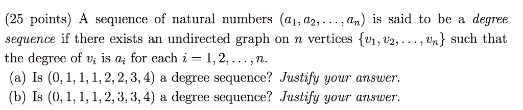 (25 points) A sequence of natural numbers (a1, a2, an) İs said to be a degree sequence if there exists an undirected graph on n vertices fvi, v2, ..., Un] such that the degree of Vi is ai for each i 1, 2, . . . , n. (a) Is (0, 1,1, 1,2,2,3,4) a degree sequence? Justify your answer. (b) Is (0, 1, 1, 1, 2,3,3, 4) a degree sequence? Justify your answer.