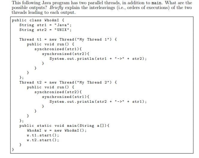 This following Java program has two parallel threads, in addition to main. What are the possible outputs? Briefly explain the interleavings (i.e., orders of executions) of the two threads leading to each output public class WhoAmI String str1Java String str2-UNIX; Thread t1-new Thread (My Thread 1) public void run) synchronized (str1) synchronized(str2) System.out.println (str1 + -str2); Thread t2new Thread (My Thread 2) I public void runO synchronized (str2) C synchronized(str1) System.out.println(str2 + -str1); public static void main(String a[]) WhoAmI new WhoAmIO w.t1.startO; w.t2.start )
