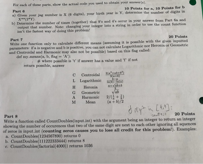 For each of these parts, show the actual code you used to obtain your answer(s) Part 6 a) Given your jag number is X (6 digits), your birth year is Y, determine the number of digits in 10 Points for a, 10 Points for b X* (2*Y) answer from Part 6a and b) Determine the number of times (together) that 9s and 4s occur in your output that number. Note: changing your integer into a string in order to use the count function isnt the fastest way of doing this problem! 20 Points Part 7 Write one function only to calculate different means (assuming it is possible with the given inputted parameters: if a is negative and b is positive, you can not calculate Logarithmic nor Heronia or Geometric and Centroidal and Harmonic may also not be possible) based on this flag called: def my.means(a, b, flag A): # where possible is t, if answer has a value and r, if not return possible, answer C Centroidal L Logarithmic IbIn H Heronia atyab+ G Geometric A Harmonic 2/() M Mean (a + b)/2 cntt 20 Points Part 8 Write a function called Count Doubles(input int) with the argument being an integer to return an integer showing the number of occurences that two of the same digit are next to each other ignoring all squences of zeros in input.int (counting zeros causes you to lose all credit for this problem!). Examples: a. CountDoubles(1234567890) returns b. Count Doubles(111222333444) returns 8 c. CountDoubles(factorial(4000)) returns 1036