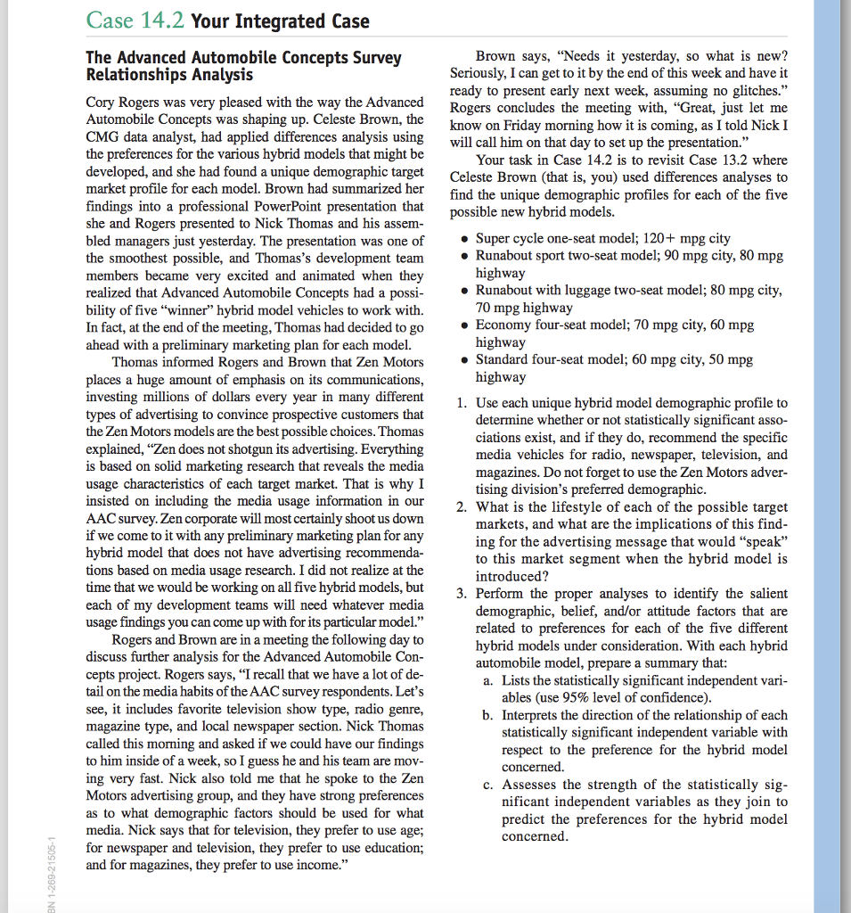 Case 14.2 Your Integrated Case The Advanced Automobile Concepts Survey Relationships Analysis Brown says, Needs it yesterday, so what is new? Seriously, I can get to it by the end of this week and have it ready to present early next week, assuming no glitches. Cory Rogers was very pleased with the way the Advanced Rogers concludes the meeting with, Great, just let me Automobile Concepts was shaping up. Celeste Brown, the CMG data analyst, had applied differences analysis usingwill call him on that day to set up the presentation. the preferences for the various hybrid models that might be developed, and she had found a unique demographic target Celeste Brown (that is, you) used differences analyses to market profile for each model. Brown had summarized her findings into a professional PowerPoint presentation that she and R bled managers just yesterday. The presentation was one of the smoothest possible, and Thomass development team Runabout sport two-seat model; 90 mpg city, 80 mpg members became very excited and animated when they realized that Advanced Automobile Concepts had a possi bility of five winner hybrid model vehicles to work with. In fact, at the end of the meeting, Thomas had decided to go ahead with a preliminary marketing plan for each model. know on Friday morning how it is coming, as I told Nick I Your task in Case 14.2 is to revisit Case 13.2 where find the unique demographic profiles for each of the five possible new hybrid models. ogers presented to Nick Thomas and his assem » Super cycle one-seat model; 120+ mpg city Runabout with luggage two-seat model; 80 mpg city, 70 mpg Economy four-seat model; 70 mpg city, 60 mpg » Standard four-seat model; 60 mpg city, 50 mpg Thomas informed Rogers and Brown that Zen Motors places a huge amount of emphasis on its communications investing millions of dollars every year in many different types of advertising to convince prospective customers that the Zen Motors models are the best possible choices. Thomas explained, Zen does not shotgun its advertising. Everything is based on solid marketing research that reveals the media usage characteristics of each target market. That is why I insisted on including the media usage information in our AAC survey. Zen corporate will most certainly shoot us down if we come to it with any preliminary marketing plan for any hybrid model that does not have advertising recommenda- a usage research. I did not realize at the time that we would be working on all five hybrid models, but each of my development teams will need whatever media usage findings you can come up with for its particular model. Rogers and Brown are in a meeting the following day to discuss further analysis for the Advanced Automobile Con cepts project. Rogers says, I recall that we have a lot of de- tail on the media habits of the AAC survey respondents. Lets see, it includes favorite television show type, radio genre, magazine type, and local newspaper section. Nick Thomas called this morning and asked if we could have our findings to him inside of a week, sol guess he and his team are mov- ing very fast. Nick also told me that he spoke to the Zen Motors advertising group, and they have strong preferences as to what demographic factors should be used for what media. Nick says that for television, they prefer to use age; for newspaper and television, they prefer to use education; 1. Use each unique hybrid model demographic profile to determine whether or not statistically significant asso- ciations exist, and if they do, recommend the specific media vehicles for radio, newspaper, television, and magazines. Do not forget to use the Zen Motors adver tising divisions preferred demographic 2. What is the lifestyle of each of the possible target markets, and what are the implications of this find ing for the advertising message that would speak to this market segment when the hybrid model is introduced? 3. Perform the proper analyses to identify the salient demographic, belief, and/or attitude factors that are related to preferences for each of thefive different hybrid models under consideration. With each hybrid automobile model, prepare a summary that: a. Lists the statistically significant independent vari ables (use 95% level of confidence) b. Interprets the direction of the relationship of each statistically significant independent variable with respect to the preference for the hybrid model concerned. c. Assesses the strength of the statistically sig- nificant independent variables as they join to predict the preferences for the hybrid model concerned and for magazines, they prefer to use income.
