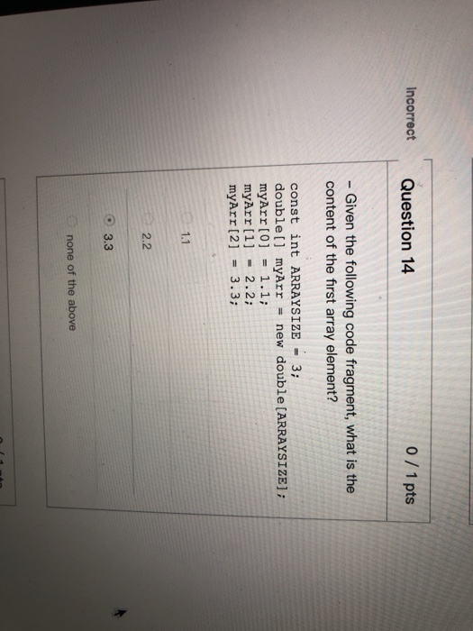 Incorrect Question 14 0/1 pts Given the following code fragment, what is the content of the first array element? const int ARRAYSIZE 3; double[] myArr = new double [ARRAYSIZE); myArr [0] = 1.1; myArr [1] 2.2: myArr [2] 3.3; 1.1 2.2 3.3 none of the above