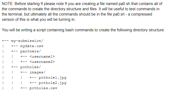 NOTE: Before starting !! please note !! you are creating a file named pa0.sh that contains all of the commands to create the directory structure and files. It will be useful to test commands in the terminal, but ultimately all the commands should be in the file pa0.sh - a compressed version of this is what you will be turning in You will be writing a script containing bash commands to create +my-submission/ Ipartners/ mydata.csv usernamel> I-- <username2> potholes I I+-- images/ 丨 +--pothole1.jpg I +pothole2.jpg potholes.csv