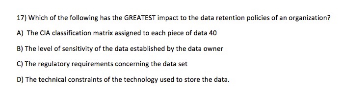 17) Which of the following has the GREATEST impact to the data retention policies of an organization? A) The CIA classification matrix assigned to each piece of data 40 B) The level of sensitivity of the data established by the data owner C) The regulatory requirements concerning the data set D) The technical constraints of the technology used to store the data
