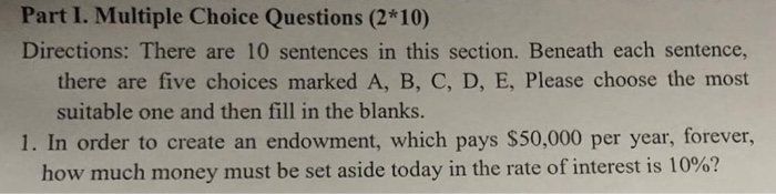 Part I. Multiple Choice Questions (2*10) Directions: There are 10 sentences in this section. Beneath each sentence, there are five choices marked A, B, C, D, E, Please choose the most suitable one and then fill in the blanks. 1. In order to create an endowment, which pays $50,000 per year, forever, how much money must be set aside today in the rate of interest is 10%?