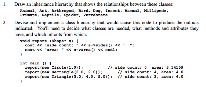 1. Draw an inheritance hierarchy that shows the relationships between these classes: Animal, Ant, Arthropod, Bird, Dog, Insect, Mammal, Millipede, Primate, Reptile, Spider, Vertebrate Devise and implement a class hierarchy that would cause this code to produce the outputs indicated. Youll need to decide what classes are needed, what methods and attributes they have, and which inherits from which. 2. void report (Shape* s) cout << side count: << s->sides) <<, cout < area: <<s->area ) << endl; int main t report (new Circle (1.0)) report (new Rectangle (2.0, 2.0)) report (new Triangle (3.0, 4.0, 5.0) // side count: 0, area: 3.14159 // side count: 4, area: 4.0 I side count: 3, area: 6.0