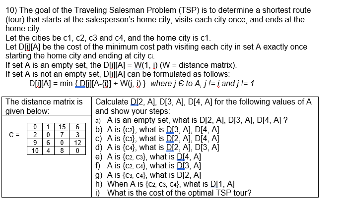 10) The goal of the Traveling Salesman Problem (TSP) is to determine a shortest route (tour) that starts at the salespersons home city, visits each city once, and ends at the home city Let the cities be c1, c2, c3 and c4, and the home city is c1 Let D[O[A] be the cost of the minimum cost path visiting each city in set A exactly once starting the home city and ending at city ci. If set A is an empty set, the DL]A-WII, İ)(W-distance matrix) If set A is not an empty set, DO[A] can be formulated as follows The distance matrix is Calculate D[2, A], D[3, A], DI4, A] for the following values of A iven below: and show your steps a) A is an empty set, what is DI2, A], D[3, A], DI4, A] ? b) A is {c2], what is D[3, A], D[4, A] c) A is c3), what is D[2, A], D[4, A] 0 115 6 C2 07 3 9 6 0 12 108d)A is (ca), what is DI2, A], DI3, A] e) A is (c2, c3), what is DI4, A] f) A is (c2, c4), what is D[3, A] g) A is (c3, c4), what is D[2, A] h) When A is (c2, C3, c4), what is D[1, A] i) What is the cost of the optimal TSP tour?