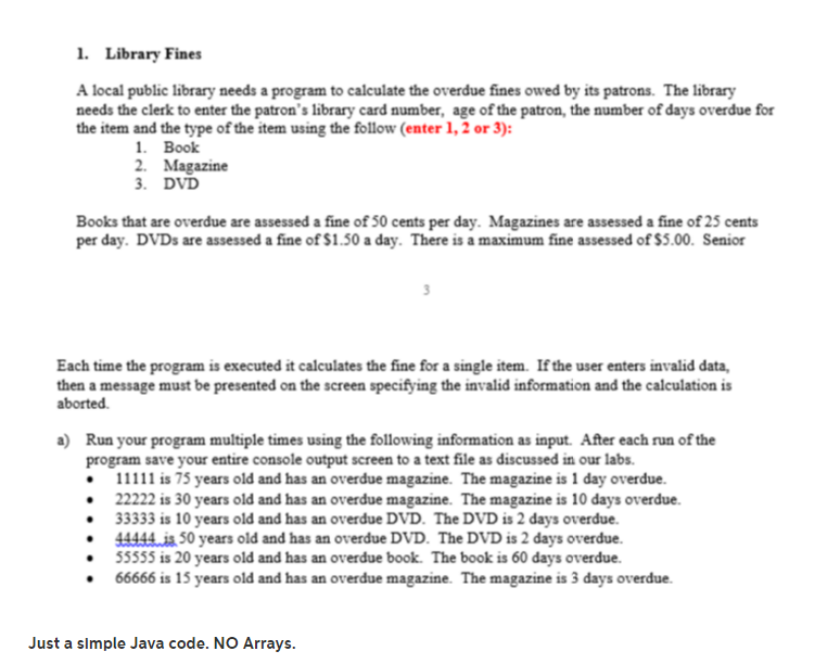 1. library fines a local public library needs a program to calculate the overdue fines owed by its patrons. the library needs the clerk to enter the patrons library card number, age of the patron, the number of days overdue for the item and the type of the item using the follow (enter 1,2 or 3) 1. book 2. magazine . dvd books that are overdue are assessed a fine of 50 cents per day. magazines are assessed a fine of 25 cents per day. dvds are assessed a fine of $1.50 a day. there is a maximum fine assessed of $5.00. senior each time the program is executed it calculates the fine for a single item. if the user enters invalid data then a message must be presented on the screen specifying the invalid information and the calculation is a) run your program multiple times using the following information as input. after each run of the is 75 years old and has an overdue magazine. the magazine is 1 day overdue aborted program save your entire console output screen to a text file as discussed in our labs 22222 is 30 years old and has an overdue magazine. the magazine is 10 days overdue 33333 is 10 years old and has an overdue dvd. the dvd is 2 days overdue. 44444is 50 years old and has an overdue dvd. the dvd is 2 days overdue. 55555 is 20 years old and has an overdue book. the book is 60 days overdue. .66666 is 15 years old and has an overdue magazine. the magazine is 3 days overdue. just a slmple java code. no arrays.