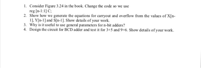1. Consider Figure 3.24 in the book. Change the code so we use reg In-1:1] C 2. Show how we generate the equations for carryout and overflow from the values of X[n 1]. Y[n-1]and S[n-1. Show details of your work. 3. 4. Why is it useful to use general parameters for n-bit adders? Design the circuit for BCD adder and test it for 3+5 and 9+6. Show details of your work.