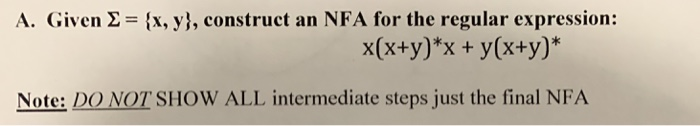 A. Given Σ = {x, y), construct an NFA for the regular expression: x(x+y)*x + y(x+y) Note: DO NOT SHOW ALL intermediate steps just the final NFA