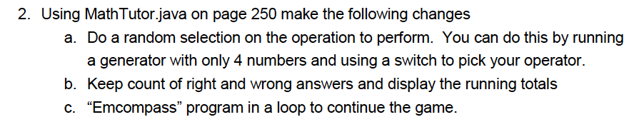 2. Using MathTutor.java on page 250 make the following changes a. Do a random selection on the operation to perform. You can do this by running a generator with only 4 numbers and using a switch to pick your operator. b. Keep count of right and wrong answers and display the running totals C. Emcompass program in a loop to continue the game.