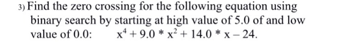 3) Find the zero crossing for the following equation using binary search by starting at high value of 5.0 of and low value of 0.0: x4+ 9.0 *x2 + 14.0 *x - 24.