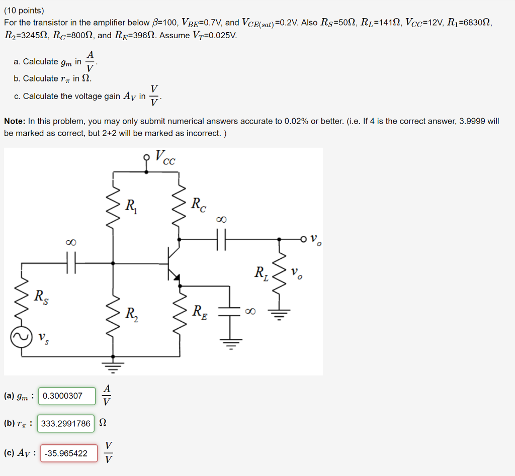 10 points) For the transistor in the amplifier below 100, VBE:0 7V, and VCE(sat)=0.2V. Also Rs=50Ω, RL=141 Ω, Vc=121, Ri-6830Ω, R,-3245Q, Rc-80012, and RR-3960. Assume VT-0.025V a. Calculate gm in 7 b. calculate in Ω. c. Calculate the voltage gain Av in Note: In this problem, you may only submit numerical answers accurate to 0.02% or better. (ielf4 is the correct answer, 39999 will be marked as correct, but 2+2 will be marked as incorrect.) 4X) O V R2 (a) Im:0.3000307 (b)333.2991786 2 (c) Av: -35.965422