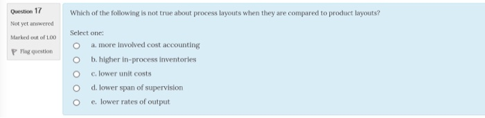 Question 17 Not yet answered Marked o of 100 P Flag qoestion Which of the following is not true about process layouts when they are compared to product layouts? Select one: O a. more Involved cost accounting O b. higher in-process inventories O O c. lower unit costs d. lower span of supervision O e. lower rates of output