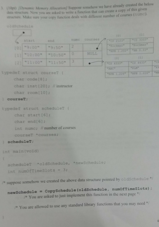 dais senvture Now you are asked to write a finction that can create a copy of this givern sincture. Mak Dymamic Memory Allocation) Suppose somehow we have already created the belovw e sure your copy function deals with different number of courses (numc). 101 start end numc courses C3 3333 orkaz 10:00 10:50 NULL 211:00 11:503 3443 ABC typedet struct courseT char code (8) char inst [20]: instructor char room (101 courset: typedef struct scheduler l char start (61 char end[6): int numc: number of courses courset courses: schedulet: int maintvoid) schedule? oldSchedule, newSchedule: int numofTimeslots 3 suppose somehow we created the above data structure pointed by ol dschedule newschedule CopySchedule (oldSchedule, nunOfTimeslots); You are asked to just implement this function in the next page * You are allowed to use any standard library functions that you may need