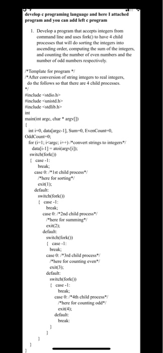 develop e programing language and here I attached program and you can add left e program 1. Develop a program that accepts integers from command line and uses fork0 to have 4 child s that will do sorting the integers into ascending order, computing the sum of the integers, and counting the number of even numbers and the number of odd numbers respectively. Template for program After conversion of string integers to real integers do the follows so that there are 4 child processes. #include <stdio.h> Winclude Cunistd.h include <stdlib.h> 

<div class=