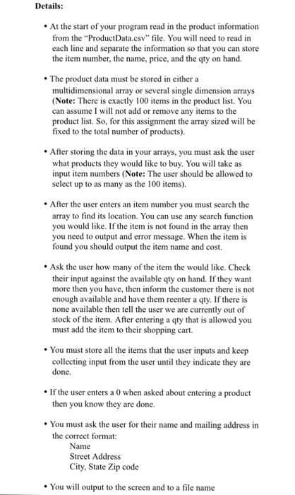 Details At the start of your program read in the product information from the ProductData.csv file. You will need to read in each line and separate the information so that you can store the item number, the name, price, and the qty on hand. The product data must be stored in either a multidimensional array or several single dimension arrays (Note: There is exactly 100 items in the product list. You can assume I will not add or remove any items to the product list. So, for this assignment the array sized will boe fixed to the total 

<div class=
