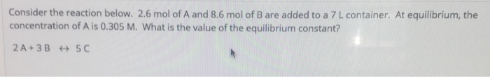 Consider the reaction below. 2.6 mol of A and 8.6 mol of B are added to a 7 L container. At equilibrium, the concentration of A is 0.305 M. What is the value of the equilibrium constant? 2 A+3B +5C