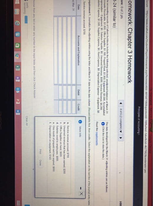 Principles of Accounting omework: Chapter 3 Homework ore: 0 of 2 pts 3-24 (similar to) 4016 (2 complete) ▼ HW The data developed for the March 31 adjusting entries are as follows (Cick the lcon to view the data ) Read the requirements $1,800, Office Supplies, $1,100 Rent, $1,950 Equipment $9,500, Accumulaterd $500, Service Revenue, $4.200 alaries Expense, $1,500, Supplies Expense, S0, Rent Expense, S0, Depreciation Expense-Equipment, s0 equirement 1. Jounalize the adjusting entries using the letter and March 31 date in the date column (Record debits first,then credits Select the explanation on the last line of the journal entry table DbitCredt More Into Date Debit a) Mar. 31 a. Service revenue accrued, $700 b. Unearned revenue that has been eamed 5200 .Office Supplies on hand, $600 d. Salaries owed to employees, $800 $650 f. Depreciation on equipment, $143 Print Done hoose from any list or enter any number in the input fields and then click Check Answer remaining