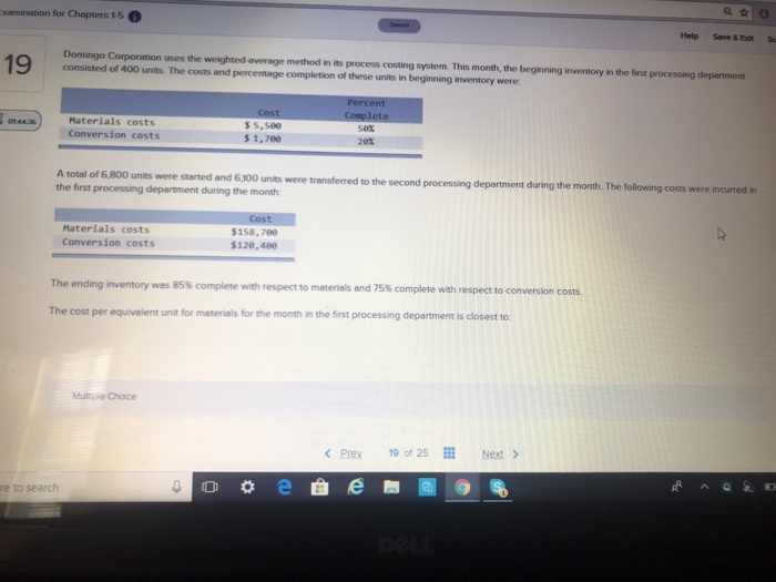 xamination for chapters 1-5 help save&et s domingo corporation uses the weighted average method in its process costing system. this month, the beginning inventory in the first processing department consisted of 400 units. the costs and percentage completion of these units in beginning inventory were materials costs conversion costs s s, see s 1,7ee set 20% a total of 6,800 units were started and 6,100 units were transferred to the second processing department during the first processing department during the month department during the month. the following costs were incurred in materials costs conversion costs $158,78e $128,480 the ending inventory was 85% complete with respect to materials and 75% complete with respect to conversion costs. the cost per equivalent unit for materials for the month in the first processing department is closest to multy-e choice prey 19 of 25be next re to search