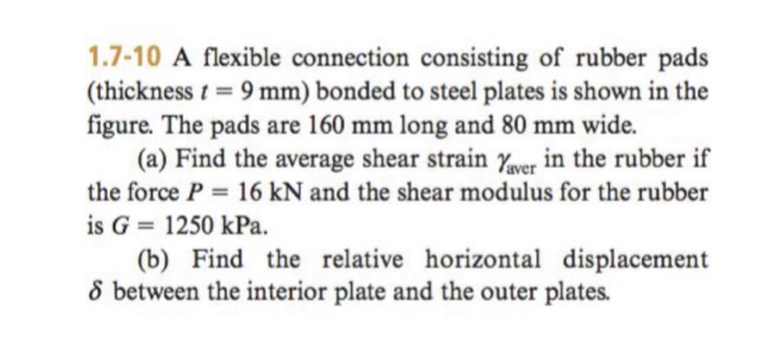 1.7-10 A flexible connection consisting of rubber pads (thickness t-9 mm) bonded to steel plates is shown in the figure. The pads are 160 mm long and 80 mm wide. (a) Find the average shear strain rver In the rubber if the force P 16 kN and the shear modulus for the rubber is G 1250 kPa. (b) Find the relative horizontal displacement 8 between the interior plate and the outer plates.