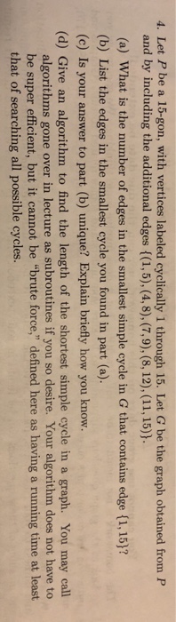 4. Let P be a 15-gon, with vertices labeled cyclically 1 through 15. Let G be the graph obtained from P and by including the additional edges ((1,5), (4,8), (7,9), (8, 12), (11, 15)). (a) What is the number of edges in the smallest simple cycle in G that contains edge (1, 15)? (b) List the edges in the smallest cycle you found in part (a) (c) Is your answer to part (b) unique? Explain briefly how you know. (d) Give an algorithm to find the length of the shortest simple cycle in a graph. You may call algorithms gone over in lecture as subroutines if you so desire. Your algorithm does not have to be super efficient, but it cannot be brute force, defined here as having a running time at least that of searching all possible cycles.
