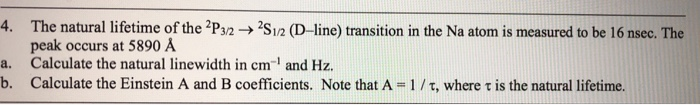 4. The natural lifetime of the 2Ps2-S12 (D-line) transition in the Na atom is measured to be 16 nsec. The peak occurs at 5890 A Calculate the natural linewidth in cm-1 and Hz. a. b. Calculate the Einstein A and B coefficients. Note that A 1/ τ, where τ is the natural lifetime