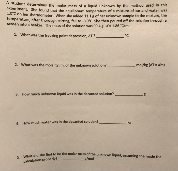 student determines the molar mass of a liquid unknown by the method used in this eriment. She found that the equilibrium temperature of a mixture of ice and water was Con her thermometer. When she added 11.1 g of her unknown sample to the mixture, the emperature, after thorough stirring, fell to -3.0°C. She then poured off the solution through a 1.0° screen into a beaker. The mass of the solution was 90.4 g. K= 1.86C/m 1. What was the freezing point depression, Δτ ? °C 2. What was the molality, m, of the unknown solution? -mol/kg (AT : Km) 3. How much unknown liquid was in the decanted solution? g How much water was in the decanted solution? kg 4. ind to be the molar mass of the unknown liquid, assuming she made the g/mol calculation properly?