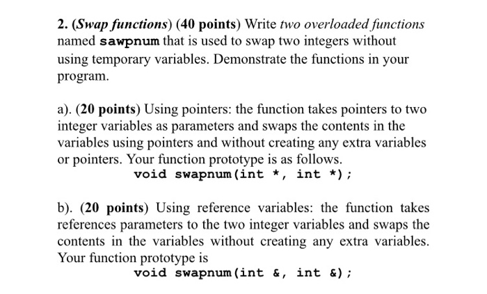 2. (Swap functions) (40 points) Write two overloaded functions named sawpnum that is used to swap two integers without using temporary variables. Demonstrate the functions in your program a). (20 points) Using pointers: the function takes pointers to two integer variables as parameters and swaps the contents in the variables using pointers and without creating any extra variables or pointers. Your function prototype is as follows. void swapnum (int *, int *); b). (20 points) Using reference variables: the function takes references parameters to the two integer variables and swaps the contents in the variables without creating any extra variables. Your function prototype is void swapnum (int &, int &);