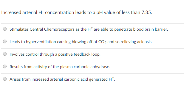 Increased arterial H concentration leads to a pH value of less than 7.35 O Stimulates Central Chemoreceptors as the H are able to penetrate blood brain barrier Leads to hyperventilation causing blowing off of CO2 and so relieving acidosis Involves control through a positive feedback loop. Results from activity of the plasma carbonic anhydrase. Arises from increased arterial carbonic acid generatedH